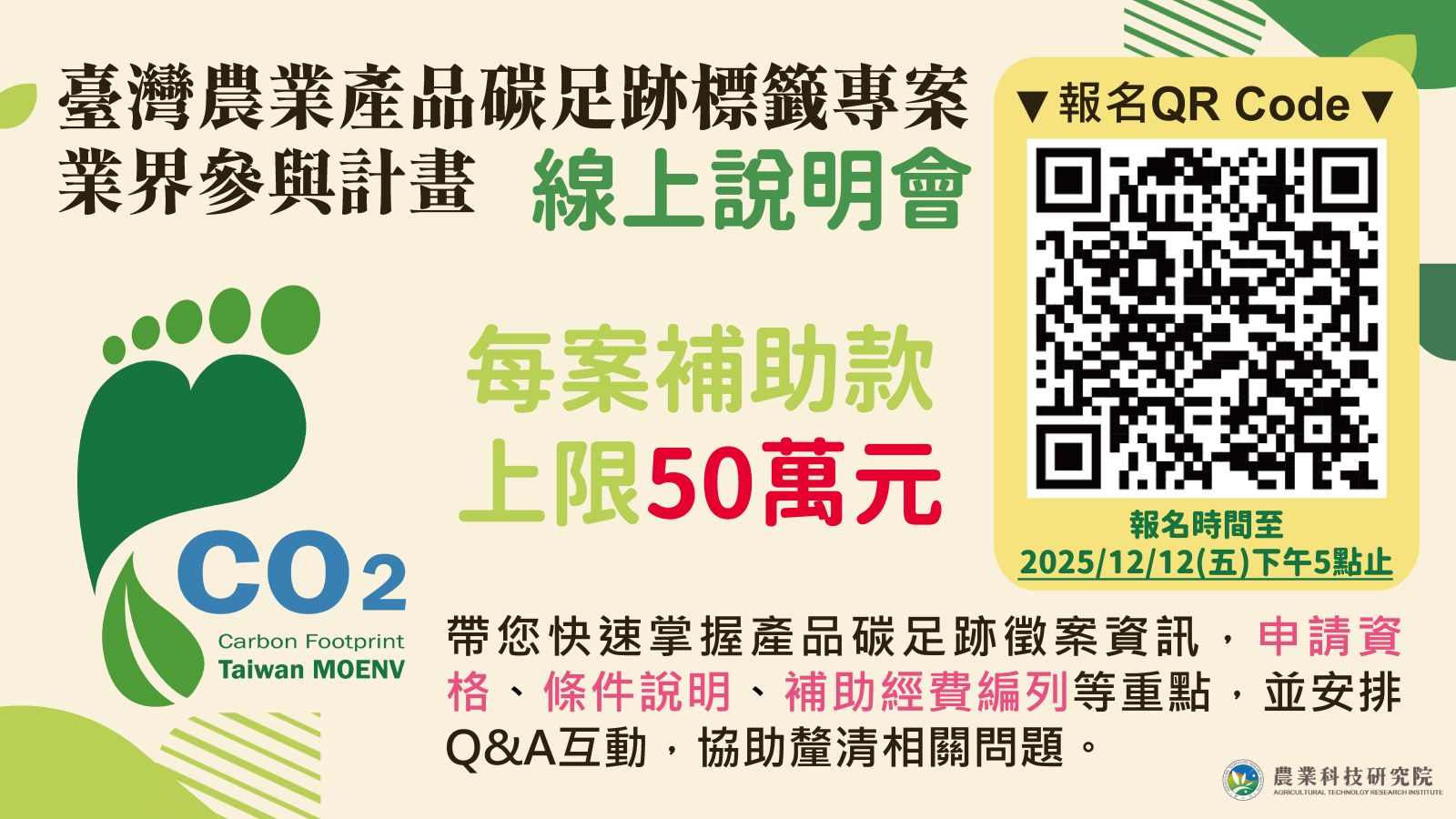 在全球淨零排放的趨勢下,掌握農產品的「碳足跡」已成為進入綠色消費市場的關鍵入場券。為協助業者運用產品碳足跡標示制度及生命週期盤查方法,本次說明會將帶領您快速掌握申請資格、補助條件、經費編列原則等重點內容,並安排 Q&A 即時互動,協助您在最短時間內掌握申請流程要領,共同推動農產品朝向透明、永續的綠色消費方向前進。